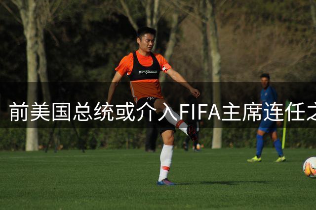 前美国总统或介入FIFA主席连任之争 知情人士曝关键内幕