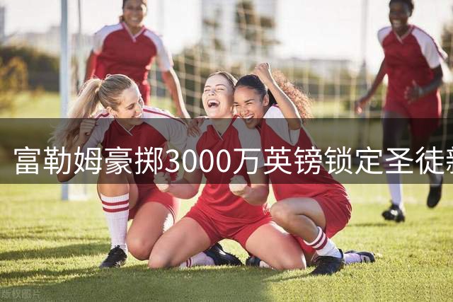 富勒姆豪掷3000万英镑锁定圣徒新星 北爱尔兰国脚中场即将登陆英超