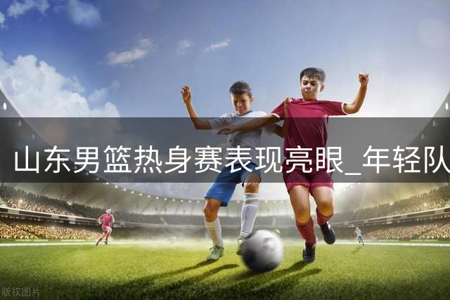 山东男篮热身赛表现亮眼 年轻队员王证独揽31分助队获胜