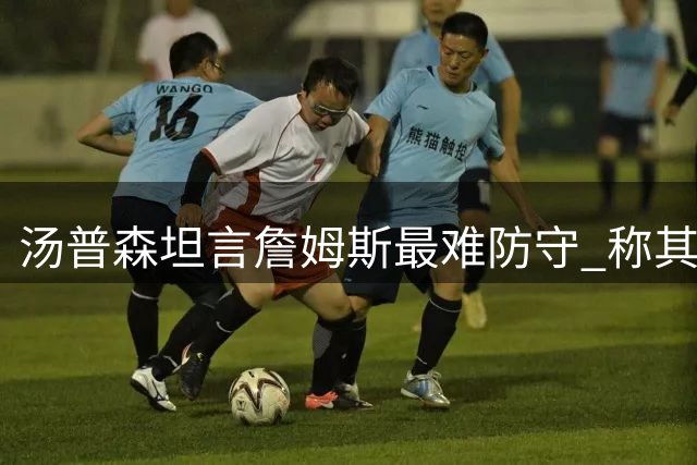 汤普森坦言詹姆斯最难防守 称其全能无短板