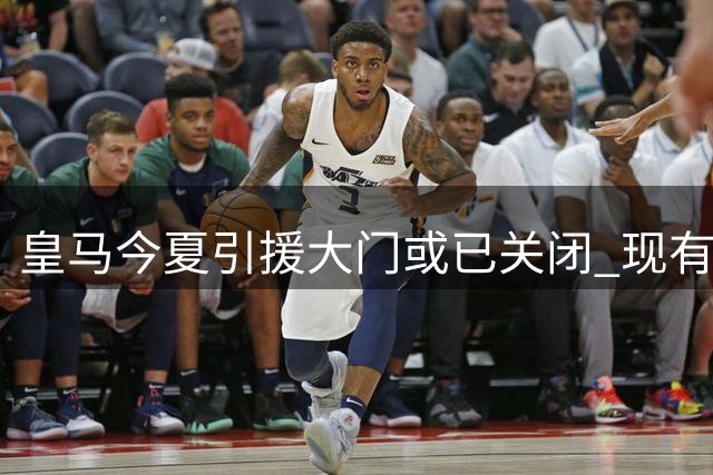 皇马今夏引援大门或已关闭 现有阵容恐难再添新员