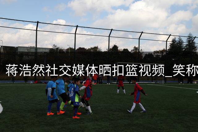 蒋浩然社交媒体晒扣篮视频 笑称技术依旧在线