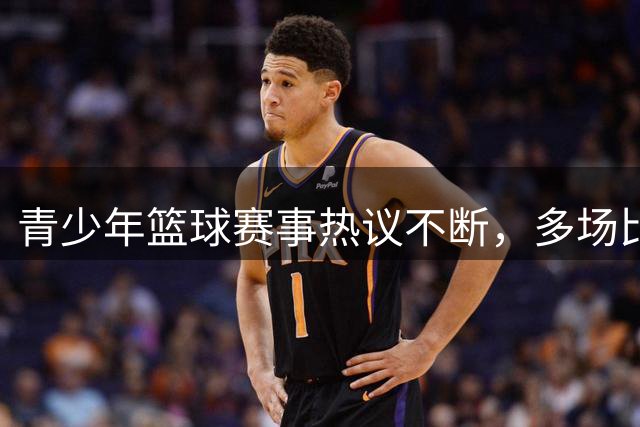 青少年篮球赛事热议不断，多场比赛引发讨论